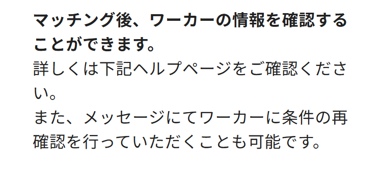 マッチング後、ワーカーの情報を確認する
ことができます。
詳しくは下記ヘルプページをご確認くださ
い。
また、メッセージにてワーカーに条件の再
確認を行っていただくことも可能です。