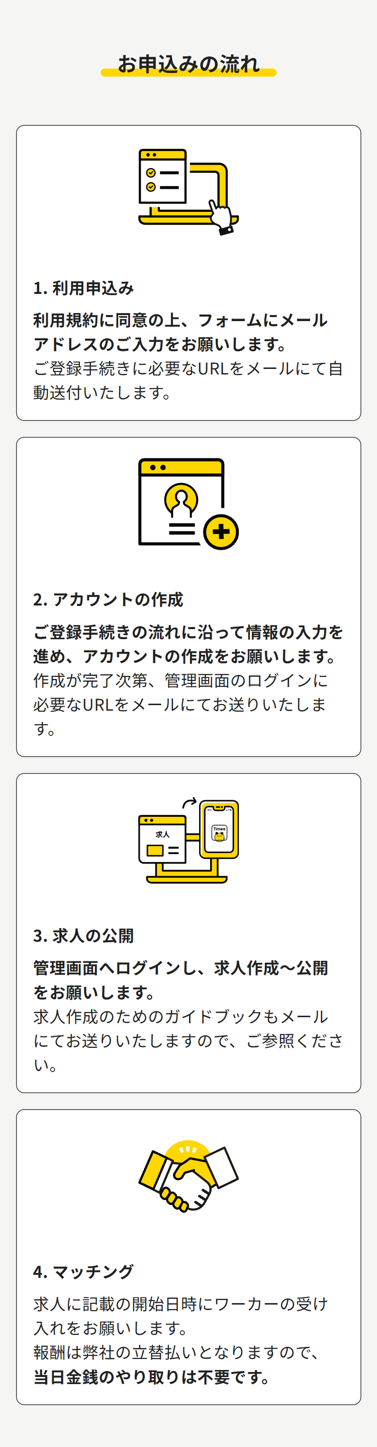 お申込みの流れ
1. 利用申込み
利用規約に同意の上、フォームにメール
アドレスのご入力をお願いします。
ご登録手続きに必要なURLをメールにて自
動送付いたします。
②
+
2. アカウントの作成
ご登録手続きの流れに沿って情報の入力を
進め、アカウントの作成をお願いします。
作成が完了次第、 管理画面のログインに
必要なURLをメールにてお送りいたしま
す。
求人
で
3. 求人の公開
管理画面へログインし、 求人作成~公開
をお願いします。
求人作成のためのガイドブックもメール
にてお送りいたしますので、ご参照くださ
い。
4. マッチング
求人に記載の開始日時にワーカーの受け
入れをお願いします。
報酬は弊社の立替払いとなりますので、
当日金銭のやり取りは不要です。