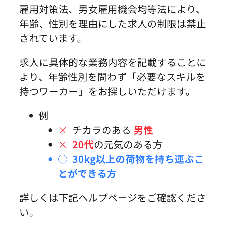 雇用対策法、 男女雇用機会均等法により、
年齢、性別を理由にした求人の制限は禁止
されています。
求人に具体的な業務内容を記載することに
より、年齢性別を問わず 「必要なスキルを
持つワーカー」 をお探しいただけます。
●例
• × チカラのある男性
• × 20代の元気のある方
●○ 30kg以上の荷物を持ち運ぶこ
とができる方
詳しくは下記ヘルプページをご確認くださ
い。