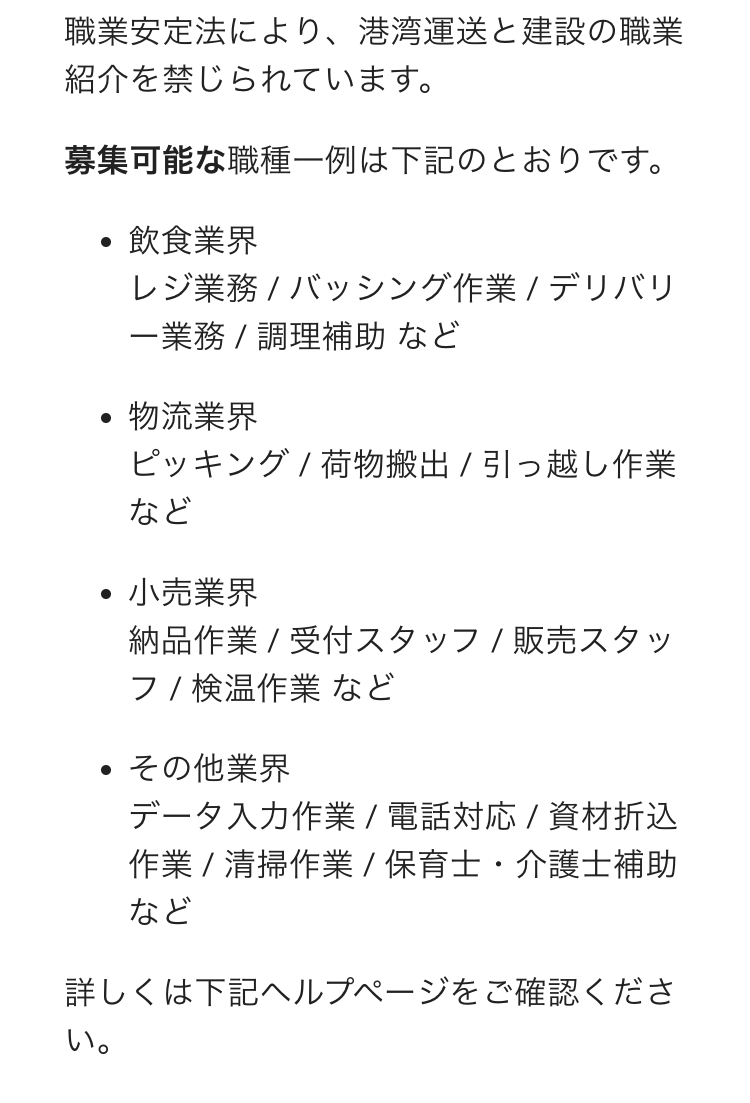 職業安定法により、港湾運送と建設の職業紹介を禁じられています。
募集可能な職種一例は下記のとおりです。
飲食業界
レジ業務 / バッシング作業 / デリバリー業務 / 調理補助 など

物流業界
ピッキング / 荷物搬出 / 引っ越し作業 など

小売業界
納品作業 / 受付スタッフ / 販売スタッフ / 検温作業 など

その他業界
データ入力作業 / 電話対応 / 資材折込作業 / 清掃作業 / 保育士・介護士補助 など

詳しくは下記ヘルプページをご確認ください。