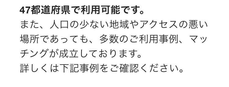 47都道府県で利用可能です。
また、人口の少ない地域やアクセスの悪い場所であっても、多数のご利用事例、マッチングが成立しております。
詳しくは下記事例をご確認ください。