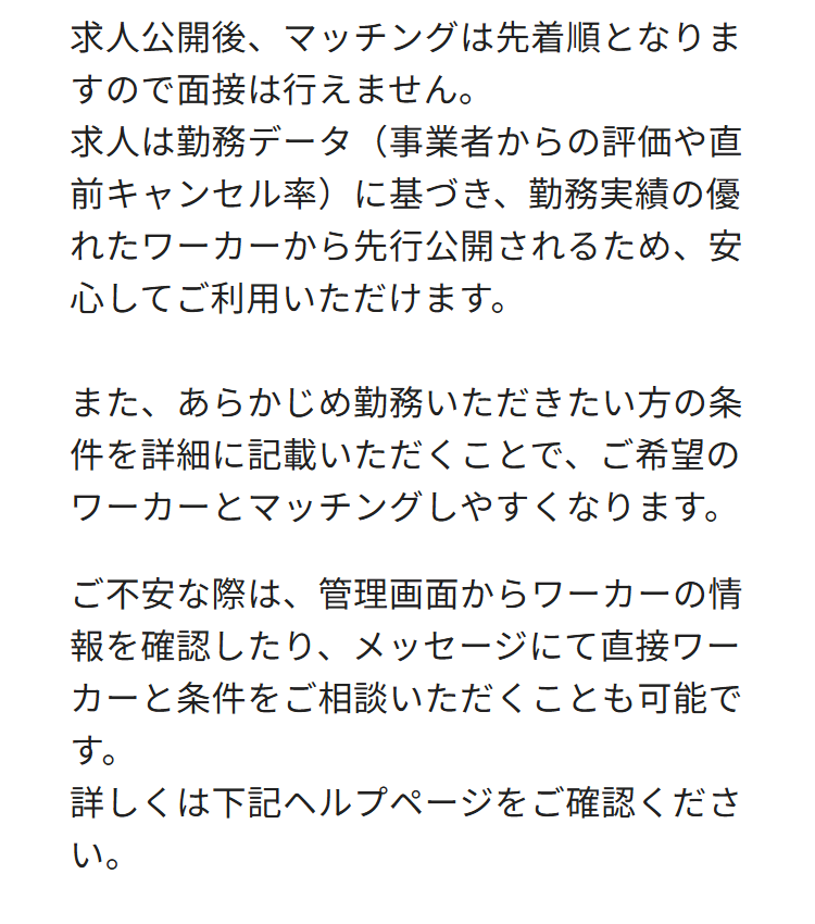 求人公開後、マッチングは先着順となりま
すので面接は行えません。
求人は勤務データ(事業者からの評価や直
前キャンセル率)に基づき、 勤務実績の優
れたワーカーから先行公開されるため、 安
心してご利用いただけます。
また、あらかじめ勤務いただきたい方の条
件を詳細に記載いただくことで、ご希望の
ワーカーとマッチングしやすくなります。
ご不安な際は、管理画面からワーカーの情
報を確認したり、メッセージにて直接ワー
カーと条件をご相談いただくことも可能で
す。
詳しくは下記ヘルプページをご確認くださ
い。