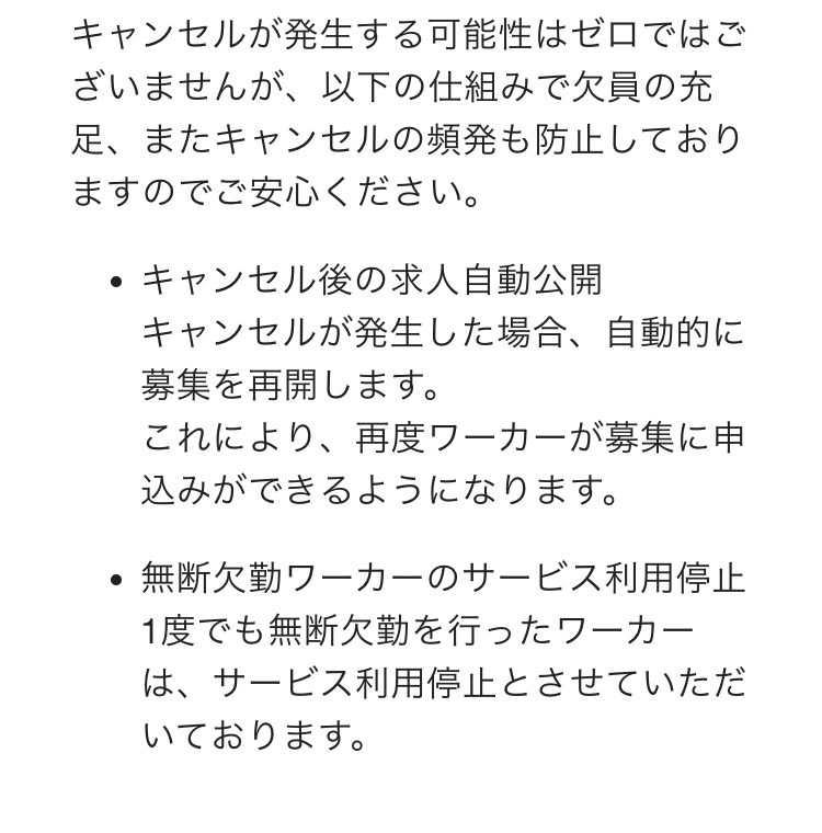 キャンセルが発生する可能性はゼロではございませんが、以下の仕組みで欠員の充足、またキャンセルの頻発も防止しておりますのでご安心ください。
キャンセル後の求人自動公開
キャンセルが発生した場合、自動的に募集を再開します。
これにより、再度ワーカーが募集に申込みができるようになります。
無断欠勤ワーカーのサービス利用停止
1度でも無断欠勤を行ったワーカーは、サービス利用停止とさせていただいております。