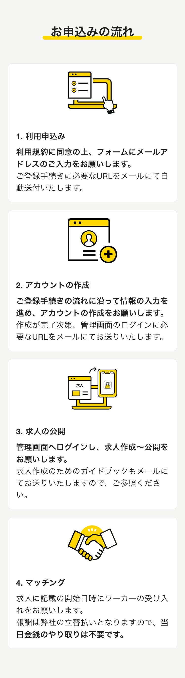 お申込みの流れ

1. 利用申込み
利用規約に同意の上、フォームにメールアドレスのご入力をお願いします。
ご登録手続きに必要なURLをメールにて自動送付いたします。

2. アカウントの作成
ご登録手続きの流れに沿って情報の入力を進め、アカウントの作成をお願いします。
作成が完了次第、管理画面のログインに必要なURLをメールにてお送りいたします。

3. 求人の公開
管理画面へログインし、求人作成〜公開をお願いします。
求人作成のためのガイドブックもメールにてお送りいたしますので、ご参照ください。

4. マッチング
求人に記載の開始日時にワーカーの受け入れをお願いします。
報酬は弊社の立替払いとなりますので、当日金銭のやり取りは不要です。