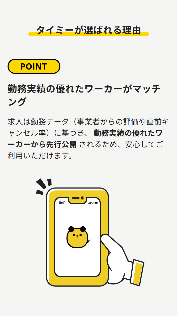 タイミーが選ばれる理由
POINT
勤務実績の優れたワーカーがマッチ
ング
求人は勤務データ (事業者からの評価や直前キ
ャンセル率)に基づき、 勤務実績の優れたワ
ーカーから先行公開されるため、安心してご
利用いただけます。
9:41
三国