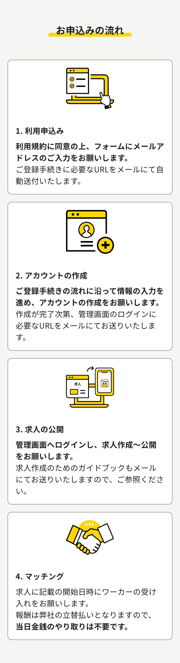 お申込みの流れ
1. 利用申込み
利用規約に同意の上、フォームにメールア
ドレスのご入力をお願いします。
ご登録手続きに必要なURLをメールにて自
動送付いたします。
+
2. アカウントの作成
ご登録手続きの流れに沿って情報の入力を
進め、 アカウントの作成をお願いします。
作成が完了次第、 管理画面のログインに
必要なURLをメールにてお送りいたしま
す。
求人
3. 求人の公開
管理画面へログインし、 求人作成~公開
をお願いします。
求人作成のためのガイドブックもメール
にてお送りいたしますので、 ご参照くださ
い。
""
4. マッチング
求人に記載の開始日時にワーカーの受け
入れをお願いします。
報酬は弊社の立替払いとなりますので、
当日金銭のやり取りは不要です。