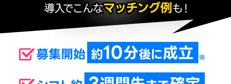 10月のシフト
埋まらない
27
28
なら!
3
18
11
4
7
31
15
22
タイミー
導入でこんなマッチング例も!
✓募集開始 約10分後に成立
シフト約3週間先まで確定
30分以内に 有資格者と成立※
最短即日で求人掲載/