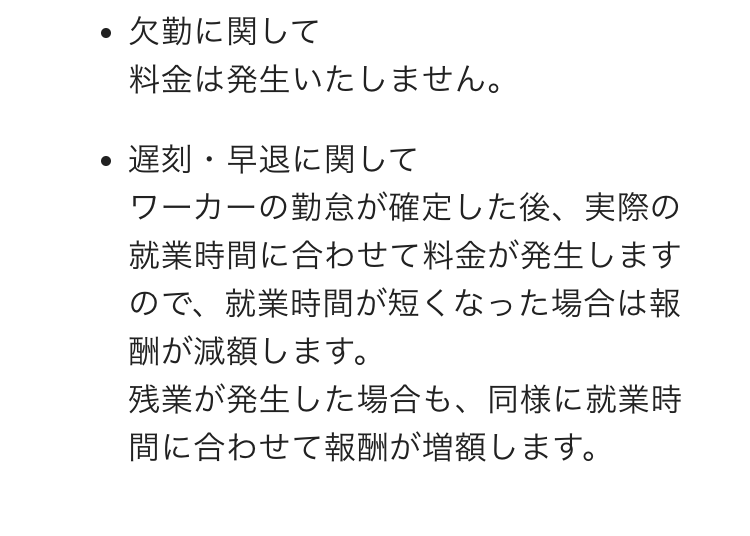 欠勤に関して
料金は発生いたしません。

遅刻・早退に関して
ワーカーの勤怠が確定した後、実際の就業時間に合わせて料金が発生しますので、就業時間が短くなった場合は報酬が減額します。
残業が発生した場合も、同様に就業時間に合わせて報酬が増額します。