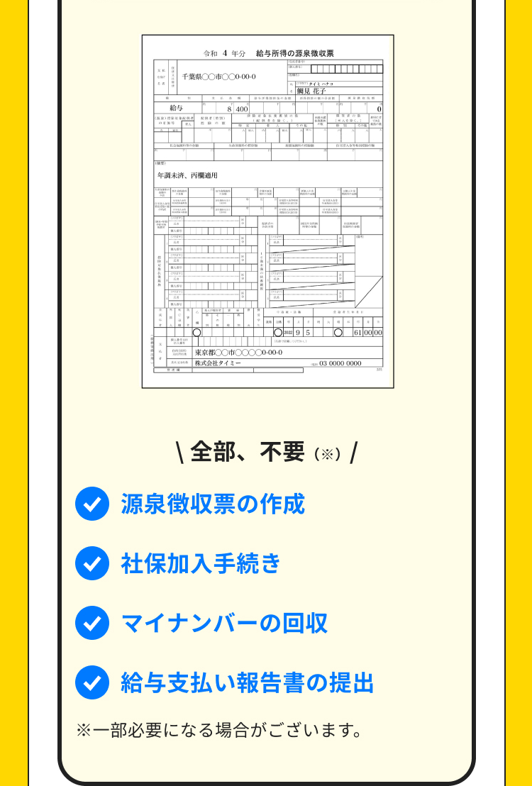 給与
令和 4年分 給与所得の源泉徴収票
千葉県○○市○○0-00-0
8 400
せん
年調未済、 丙欄適用
Y
[BABU
BAS
8
タイハチコ
: 「鯛見花子
10
95
O61 00 00
東京都○○市○○○○0-00-0
株式会社タイミ
03 0000 0000
***
全部、不要 (※) |
源泉徴収票の作成
社保加入手続き
マイナンバーの回収
給与支払い報告書の提出
※一部必要になる場合がございます。