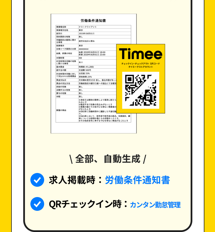 労働条件通知書
事業場名称
事業場所在地
テストクライアント
東京
就労日
契約更新の有無
2019 068018
し
の間に関す
就労日当日に限る
る事項
| 就業場所
従事すべき内容
始業の時刻
東京
eeeeeeee
2019年05月01日 18:00
2019年06月01日 23:00
| 休閒時間
10分
定時間外労働の有無
有り
に関する事項
基本貫金
時間給(¥1,200)
諸手当
500円
時間外労働に対し
支払われる賃金
賃金支払日
法定 25%
深夜割増 25%
賃金の支払方法
昇給の有無
月末締め翌月15日但し、無込申請があっ
労働者指定の銀行口座への振込にて全額支
|無し
手当の有無
し
賞与の有無
休暇
|無し
|無し
解雇の事由
Timee
チェックイン・チェックアウト QRコード
タイミーテストアカウント
身体又は精神の障害により業務に耐えら
れるとき
②動不良で改善の見込みがないとき
事業の小の他やむを得ない事業の
が生じたとき」
5.
SNS等に労働時間中に撮影した不適切
SNS等において、使用者や使用者の商品、
についての中傷となる投稿をしたとき
その他前各号に準ずるやむを得ない事由が生じたとき
\全部、自動生成 /
求人掲載時:労働条件通知書
QRチェックイン時:カンタン勤怠管理