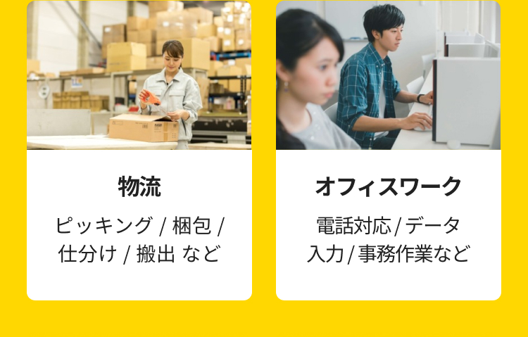 物流
ピッキング / 梱包 /
仕分け / 搬出など
オフィスワーク
電話対応 / データ
入力/事務作業など