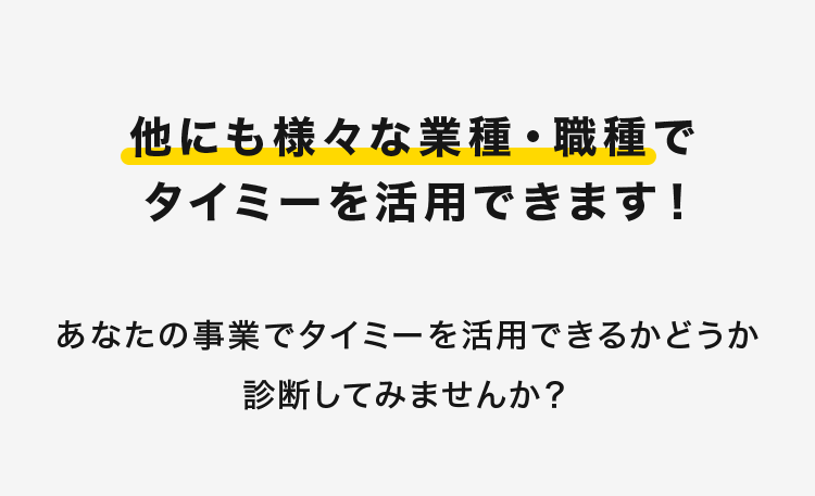 他にも様々な業種・職種で
タイミーを活用できます!
あなたの事業でタイミーを活用できるかどうか
診断してみませんか?