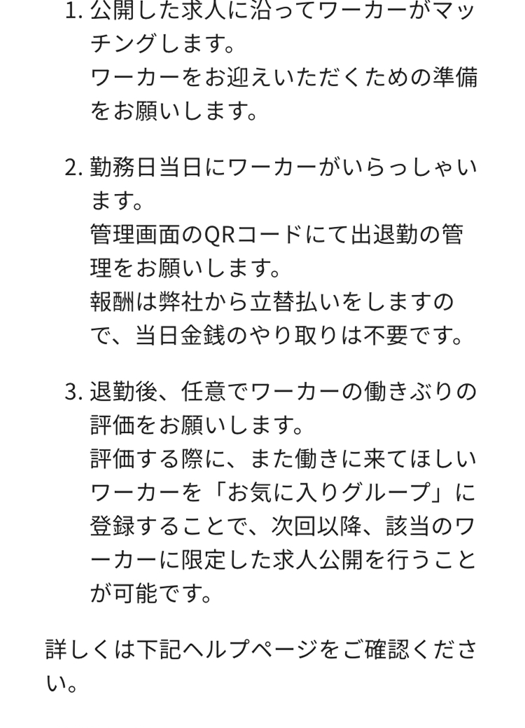 1.公開した求人に沿ってワーカーがマッ
チングします。
ワーカーをお迎えいただくための準備
をお願いします。
2.勤務日当日にワーカーがいらっしゃい
ます。
管理画面のQRコードにて出退勤の管
理をお願いします。
報酬は弊社から立替払いをしますの
で、当日金銭のやり取りは不要です。
3. 退勤後、任意でワーカーの働きぶりの
評価をお願いします。
評価する際に、 また働きに来てほしい
ワーカーを「お気に入りグループ」に
登録することで、次回以降、該当のワ
ーカーに限定した求人公開を行うこと
が可能です。
詳しくは下記ヘルプページをご確認くださ
い。