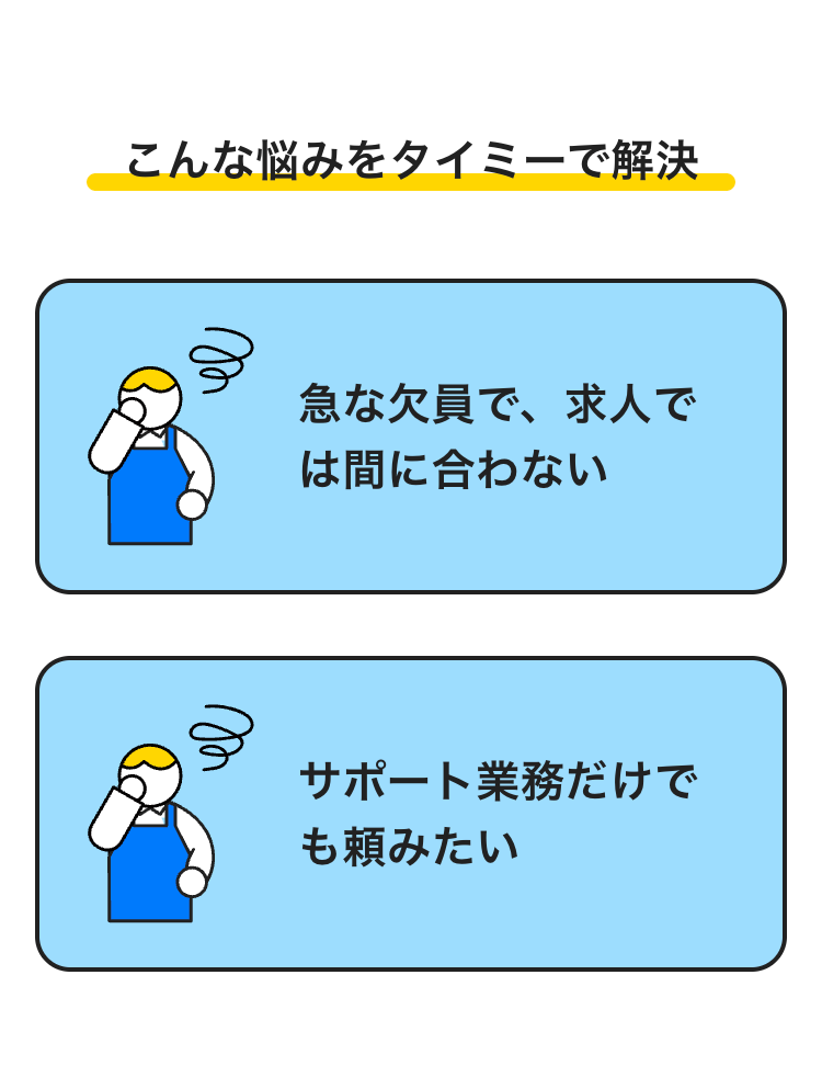 e
こんな悩みをタイミーで解決
急な欠員で、 求人で
は間に合わない
サポート業務だけで
も頼みたい