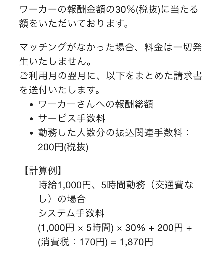 ワーカーの報酬金額の30％(税抜)に当たる額をいただいております。
マッチングがなかった場合、料金は一切発生いたしません。
ご利用月の翌月に、以下をまとめた請求書を送付いたします。
ワーカーさんへの報酬総額
サービス手数料
勤務した人数分の振込関連手数料：200円(税抜)
【計算例】
時給1,000円、5時間勤務（交通費なし）の場合
システム手数料
(1,000円 × 5時間) × 30% + 200円 + (消費税：170円) = 1,870円