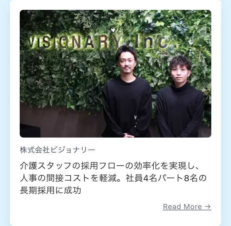 VISIONARY Inc.
株式会社ビジョナリー
介護スタッフの採用フローの効率化を実現し、
人事の間接コストを軽減。 社員4名パート8名の
長期採用に成功
Read More →