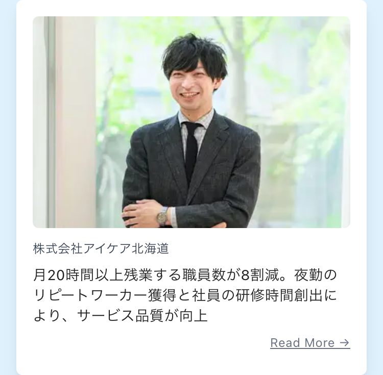 株式会社アイケア北海道
月20時間以上残業する職員数が8割減。 夜勤の
リピートワーカー獲得と社員の研修時間創出に
より、サービス品質が向上
Read More →