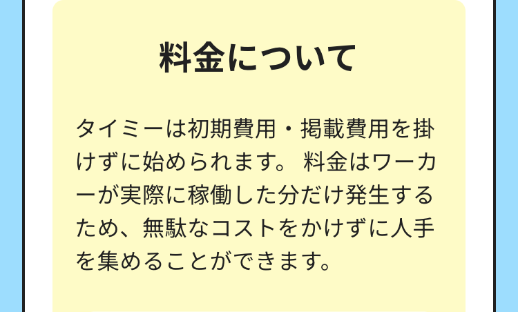 料金について
タイミーは初期費用・掲載費用を掛
けずに始められます。 料金はワーカ
ーが実際に稼働した分だけ発生する
ため、無駄なコストをかけずに人手
を集めることができます。