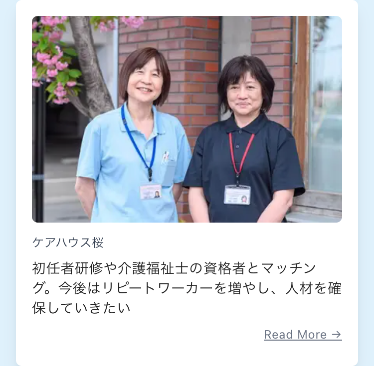 ケアハウス桜
初任者研修や介護福祉士の資格者とマッチン
グ。今後はリピートワーカーを増やし、 人材を確
保していきたい
Read More →