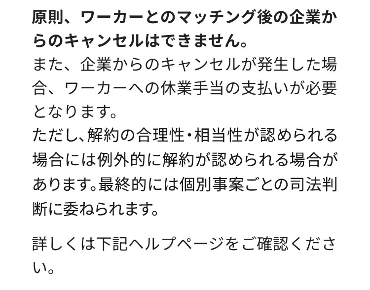 原則、ワーカーとのマッチング後の企業か
らのキャンセルはできません。
また、企業からのキャンセルが発生した場
合、ワーカーへの休業手当の支払いが必要
となります。
ただし、解約の合理性・相当性が認められる
場合には例外的に解約が認められる場合が
あります。 最終的には個別事案ごとの司法判
断に委ねられます。
詳しくは下記ヘルプページをご確認くださ
い。