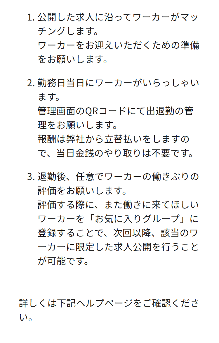 1. 公開した求人に沿ってワーカーがマッ
チングします。
ワーカーをお迎えいただくための準備
をお願いします。
2.勤務日当日にワーカーがいらっしゃい
ます。
管理画面のQRコードにて出退勤の管
理をお願いします。
報酬は弊社から立替払いをしますの
で、当日金銭のやり取りは不要です。
3.退勤後、任意でワーカーの働きぶりの
評価をお願いします。
評価する際に、また働きに来てほしい
ワーカーを「お気に入りグループ」に
登録することで、次回以降、該当のワ
ーカーに限定した求人公開を行うこと
が可能です。
詳しくは下記ヘルプページをご確認くださ
い。