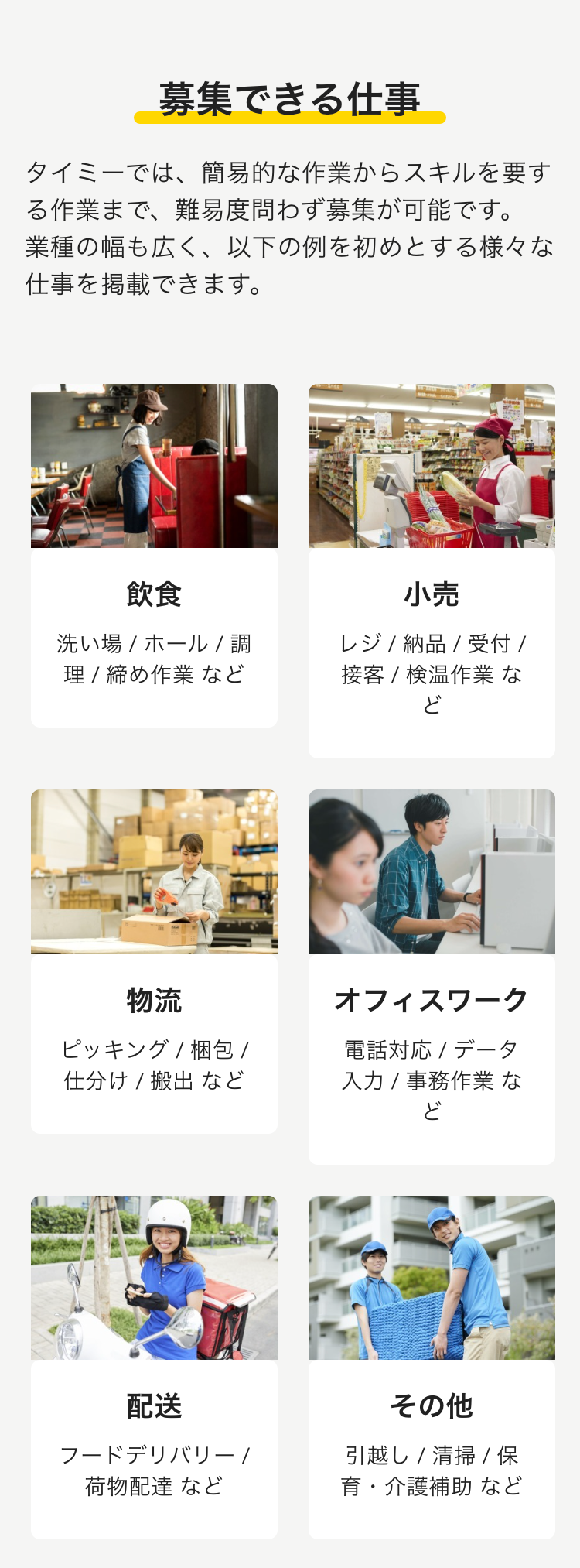 募集できる仕事
タイミーでは、簡易的な作業からスキルを要する作業まで、難易度問わず募集が可能です。 業種の幅も広く、以下の例を初めとする様々な仕事を掲載できます。

飲食
洗い場 / ホール / 調理 / 締め作業 など


小売
レジ / 納品 / 受付 / 接客 / 検温作業 など


物流
ピッキング / 梱包 / 仕分け / 搬出 など

オフィスワーク
電話対応 / データ入力 / 事務作業 など


配送
フードデリバリー / 荷物配達 など


その他
引越し / 清掃 / 保育・介護補助 など