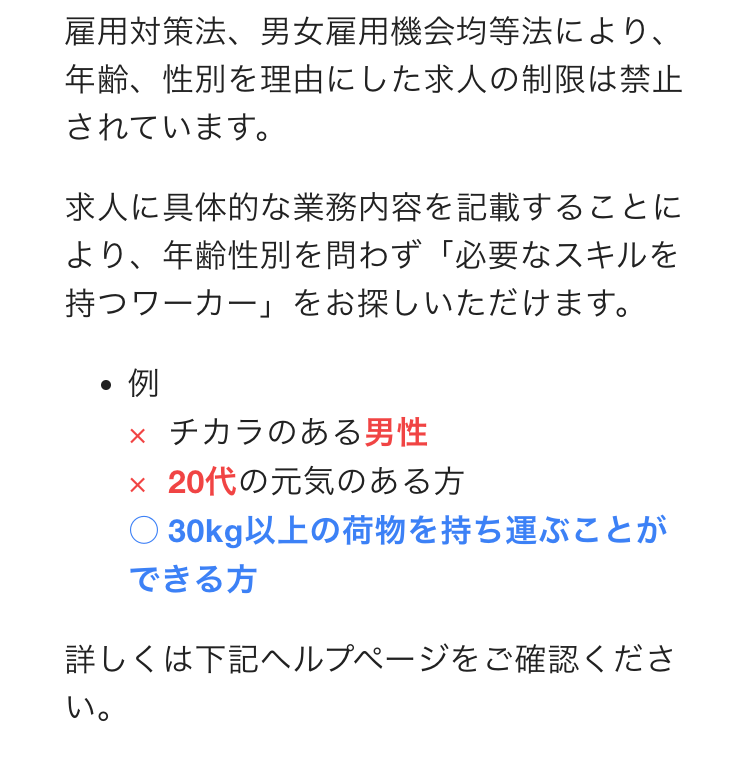 雇用対策法、男女雇用機会均等法により、年齢、性別を理由にした求人の制限は禁止されています。
求人に具体的な業務内容を記載することにより、年齢性別を問わず「必要なスキルを持つワーカー」をお探しいただけます。
例
×チカラのある男性
×20代の元気のある方
○30kg以上の荷物を持ち運ぶことができる方
詳しくは下記ヘルプページをご確認ください。