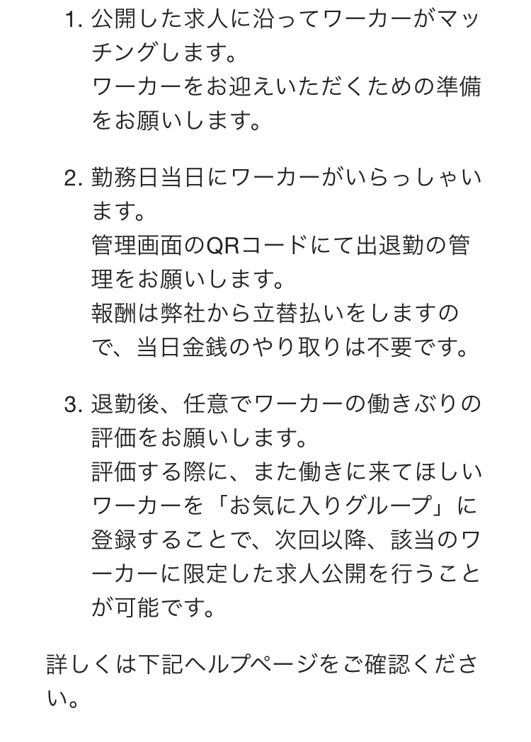 公開した求人に沿ってワーカーがマッチングします。
ワーカーをお迎えいただくための準備をお願いします。

勤務日当日にワーカーがいらっしゃいます。
管理画面のQRコードにて出退勤の管理をお願いします。
報酬は弊社から立替払いをしますので、当日金銭のやり取りは不要です。

退勤後、任意でワーカーの働きぶりの評価をお願いします。
評価する際に、また働きに来てほしいワーカーを「お気に入りグループ」に登録することで、次回以降、該当のワーカーに限定した求人公開を行うことが可能です。

詳しくは下記ヘルプページをご確認ください。