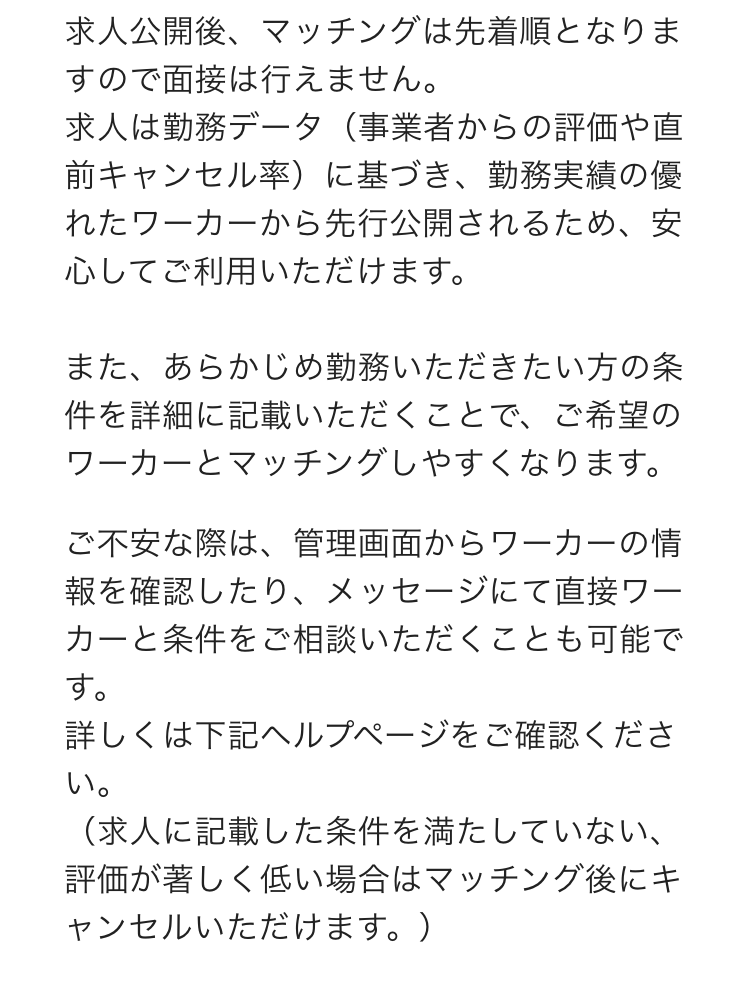 求人公開後、マッチングは先着順となりますので面接は行えません。
求人は勤務データ（事業者からの評価や直前キャンセル率）に基づき、勤務実績の優れたワーカーから先行公開されるため、安心してご利用いただけます。

また、あらかじめ勤務いただきたい方の条件を詳細に記載いただくことで、ご希望のワーカーとマッチングしやすくなります。
ご不安な際は、管理画面からワーカーの情報を確認したり、メッセージにて直接ワーカーと条件をご相談いただくことも可能です。
詳しくは下記ヘルプページをご確認ください。
（求人に記載した条件を満たしていない、評価が著しく低い場合はマッチング後にキャンセルいただけます。）