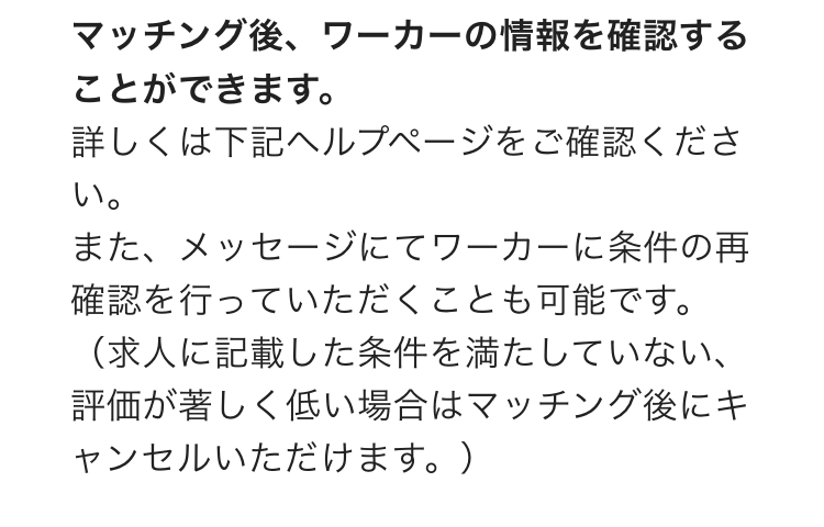 マッチング後、ワーカーの情報を確認することができます。
詳しくは下記ヘルプページをご確認ください。
また、メッセージにてワーカーに条件の再確認を行っていただくことも可能です。
（求人に記載した条件を満たしていない、評価が著しく低い場合はマッチング後にキャンセルいただけます。）