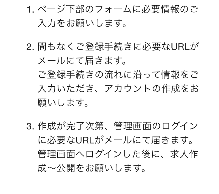 ページ下部のフォームに必要情報のご入力をお願いします。
間もなくご登録手続きに必要なURLがメールにて届きます。
ご登録手続きの流れに沿って情報をご入力いただき、アカウントの作成をお願いします。

作成が完了次第、管理画面のログインに必要なURLがメールにて届きます。
管理画面へログインした後に、求人作成〜公開をお願いします。
