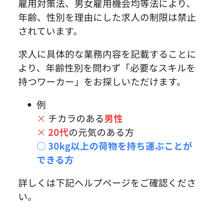 雇用対策法、 男女雇用機会均等法により、
年齢、性別を理由にした求人の制限は禁止
されています。
求人に具体的な業務内容を記載することに
より、年齢性別を問わず 「必要なスキルを
持つワーカー」 をお探しいただけます。
●例
× チカラのある男性
× 20代の元気のある方
○30kg以上の荷物を持ち運ぶことが
できる方
詳しくは下記ヘルプページをご確認くださ
い。