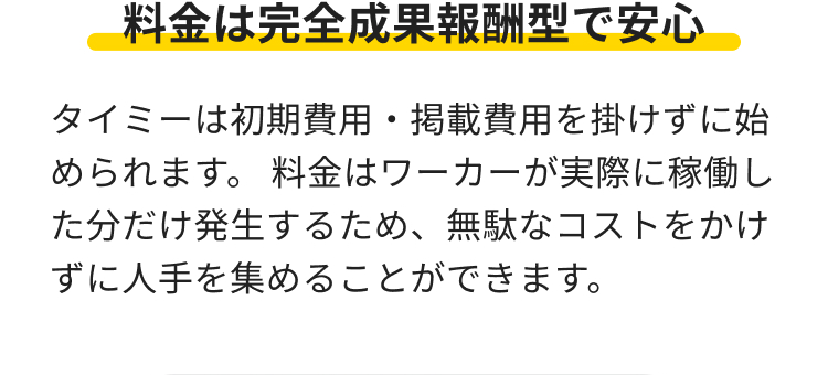 料金は完全成果報酬型で安心
タイミーは初期費用・掲載費用を掛けずに始
められます。 料金はワーカーが実際に稼働し
た分だけ発生するため、 無駄なコストをかけ
ずに人手を集めることができます。