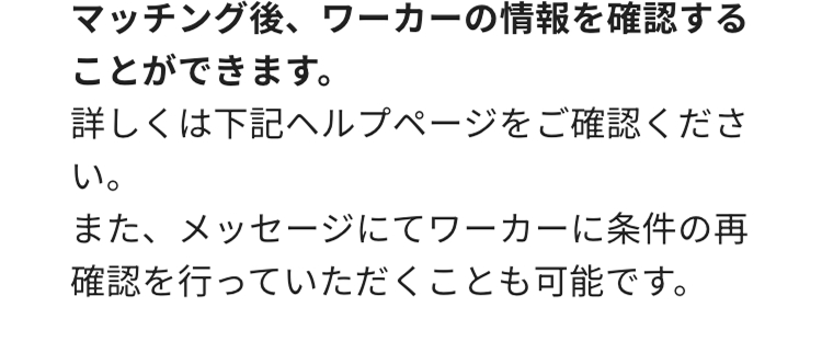 マッチング後、 ワーカーの情報を確認する
ことができます。
詳しくは下記ヘルプページをご確認くださ
い。
また、メッセージにてワーカーに条件の再
確認を行っていただくことも可能です。