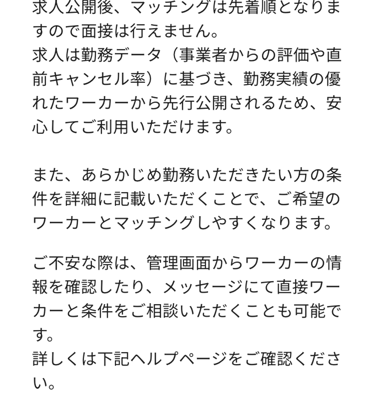 求人公開後、マッチングは先着順となりま
すので面接は行えません。
求人は勤務データ (事業者からの評価や直
前キャンセル率)に基づき、勤務実績の優
れたワーカーから先行公開されるため、 安
心してご利用いただけます。
また、あらかじめ勤務いただきたい方の条
件を詳細に記載いただくことで、ご希望の
ワーカーとマッチングしやすくなります。
ご不安な際は、管理画面からワーカーの情
報を確認したり、メッセージにて直接ワー
カーと条件をご相談いただくことも可能で
す。
詳しくは下記ヘルプページをご確認くださ
い。