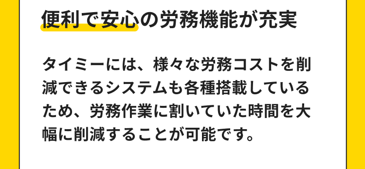 便利で安心の労務機能が充実
タイミーには、 様々な労務コストを削
減できるシステムも各種搭載している
ため、労務作業に割いていた時間を大
幅に削減することが可能です。