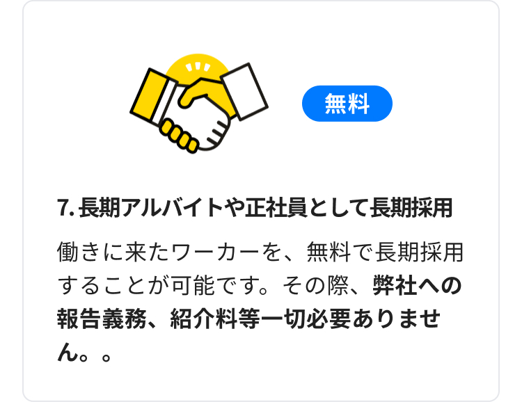 無料
7. 長期アルバイトや正社員として長期採用
働きに来たワーカーを、無料で長期採用
することが可能です。その際、 弊社への
報告義務、紹介料等一切必要ありませ
ん。。