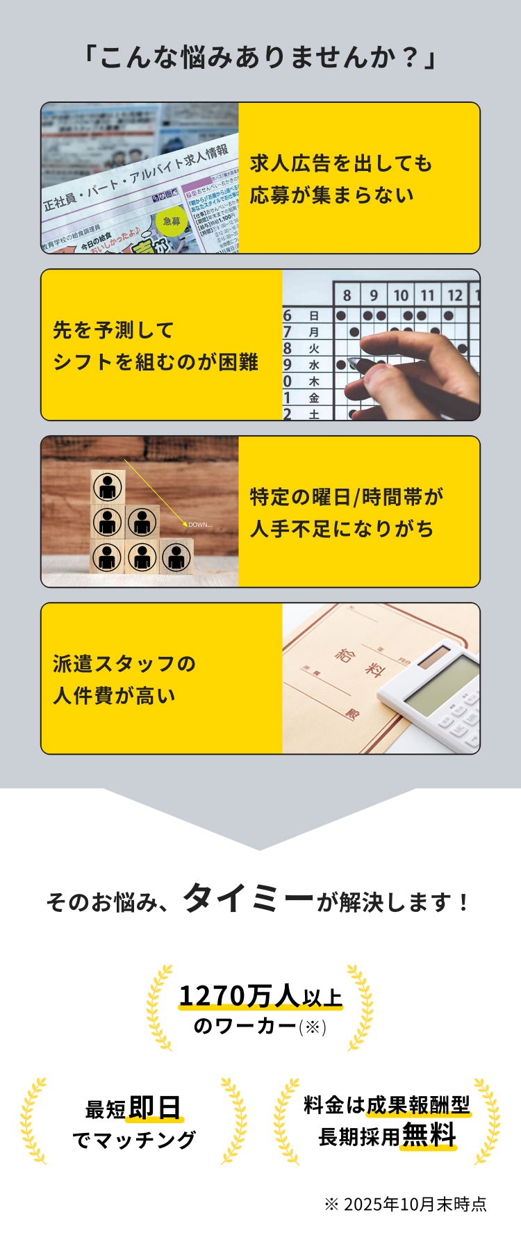 「こんな悩みありませんか?」
正社員・パート・アルバイト求人情報
教育学校の給食調理員
しかったよ♪
急募
バス
お
せんべい・おかき
朝から」「お屋から選べる
あなたスタイルでお仕事で
おせんべいの
期間】年末
1,100円
12:00
$15:00-20
本体につく
日曜日 [
求人広告を出しても
応募が集まらない
8 9 10 11 12
6 日
●● •
先を予測して
7 月
8 火
シフトを組むのが困難
9 水 ●
0 木
1 金
2 土
DOWN.....
派遣スタッフの
人件費が高い
特定の曜日/時間帯が
人手不足になりがち
給料
そのお悩み、タイミーが解決します!
1270万人以上
のワーカー(※)
最短即日
でマッチング
料金は成果報酬型
長期採用無料
※2025年10月末時点