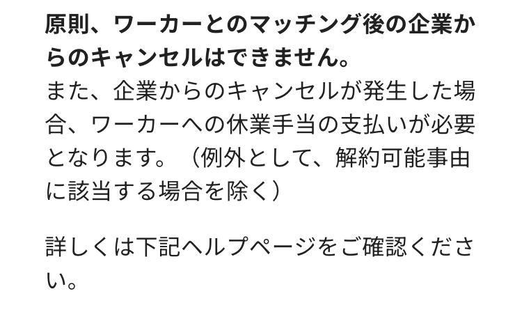 原則、ワーカーとのマッチング後の企業か
らのキャンセルはできません。
また、企業からのキャンセルが発生した場
合、ワーカーへの休業手当の支払いが必要
となります。(例外として、解約可能事由
に該当する場合を除く)
詳しくは下記ヘルプページをご確認くださ
い。