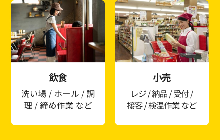 飲食
洗い場 / ホール / 調
理 / 締め作業など
小壳
レジ / 納品 / 受付/
接客 / 検温作業など