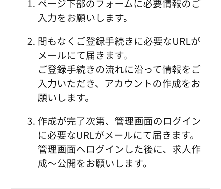 1.ページ下部のフォームに必要情報のご
入力をお願いします。
2. 間もなくご登録手続きに必要なURLが
メールにて届きます。
ご登録手続きの流れに沿って情報をご
入力いただき、 アカウントの作成をお
願いします。
3. 作成が完了次第、 管理画面のログイン
に必要なURLがメールにて届きます。
管理画面へログインした後に、求人作
成~公開をお願いします。