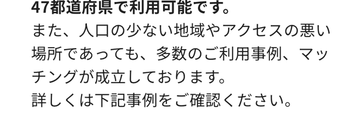 47都道府県で利用可能です。
また、人口の少ない地域やアクセスの悪い
場所であっても、 多数のご利用事例、 マッ
チングが成立しております。
詳しくは下記事例をご確認ください。