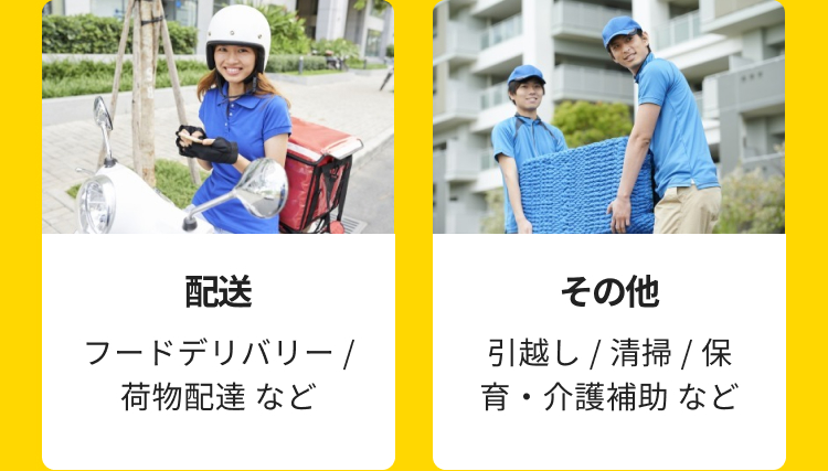 配送
フードデリバリー/
荷物配達など
その他
引越し / 清掃 / 保
育・介護補助など