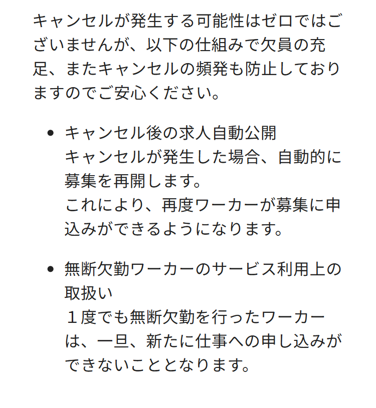 キャンセルが発生する可能性はゼロではご
ざいませんが、 以下の仕組みで欠員の充
足、またキャンセルの頻発も防止しており
ますのでご安心ください。
キャンセル後の求人自動公開
キャンセルが発生した場合、 自動的に
募集を再開します。
これにより、再度ワーカーが募集に申
込みができるようになります。
無断欠勤ワーカーのサービス利用上の
取扱い
1度でも無断欠勤を行ったワーカー
は、一旦、新たに仕事への申し込みが
できないこととなります。