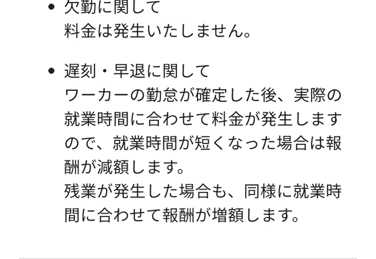 欠勤に関して
料金は発生いたしません。
遅刻・早退に関して
ワーカーの勤怠が確定した後、 実際の
就業時間に合わせて料金が発生します
ので、就業時間が短くなった場合は報
酬が減額します。
残業が発生した場合も、同様に就業時
間に合わせて報酬が増額します。