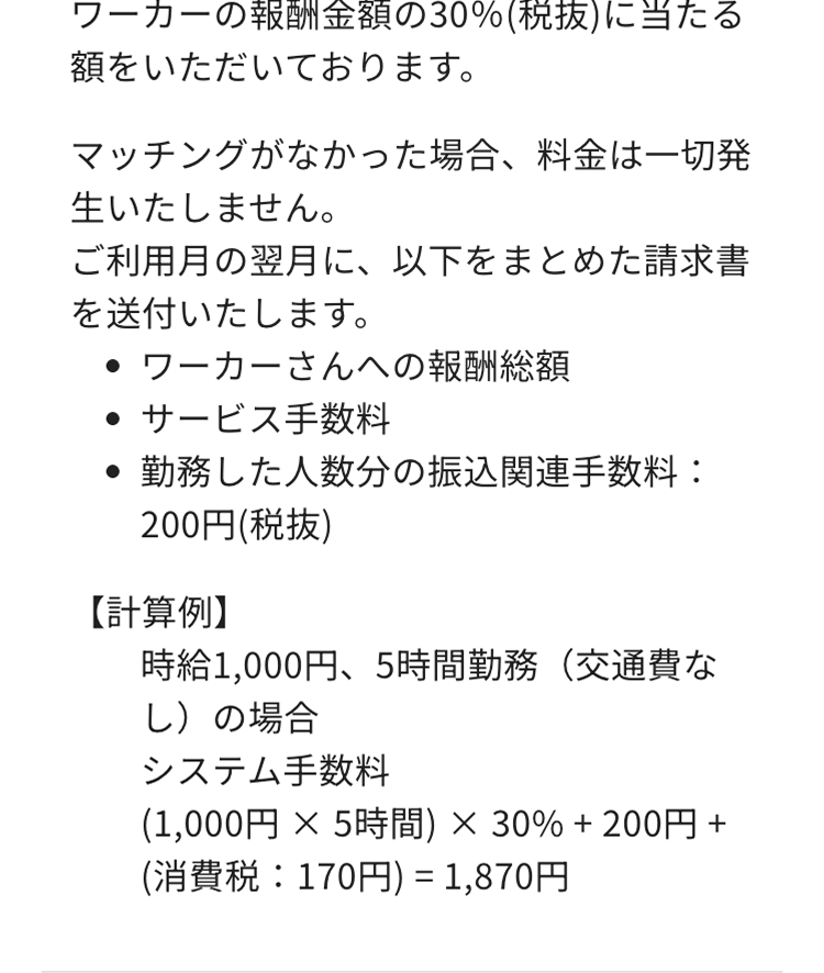 ワーカーの報酬金額の30%(税抜)に当たる
額をいただいております。
マッチングがなかった場合、料金は一切発
生いたしません。
ご利用月の翌月に、以下をまとめた請求書
を送付いたします。
・ワーカーさんへの報酬総額
・ サービス手数料
勤務した人数分の振込関連手数料:
200円(税抜)
【計算例】
時給1,000円、5時間勤務 (交通費な
し)の場合
システム手数料
(1,000円 × 5時間) × 30% + 200円 +
(消費税:170円) = 1,870円