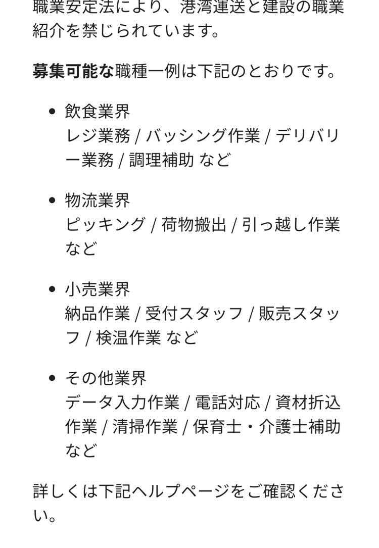 職業安定法により、 港湾運送と建設の職業
紹介を禁じられています。
募集可能な職種一例は下記のとおりです。
飲食業界
レジ業務 / バッシング作業 / デリバリ
一業務 / 調理補助 など
.
物流業界
ピッキング / 荷物搬出 / 引っ越し作業
など
小売業界
納品作業 / 受付スタッフ/ 販売スタッ
フ / 検温作業など
・ その他業界
データ入力作業 / 電話対応 / 資材折込
作業 / 清掃作業 / 保育士・介護士補助
など
詳しくは下記ヘルプページをご確認くださ
い。